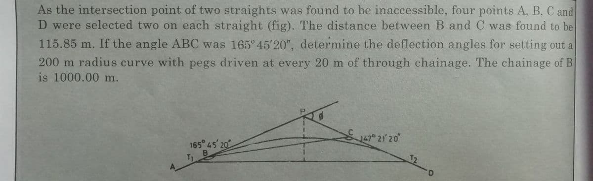 As the intersection point of two straights was found to be inaccessible, four points A, B, C and
D were selected two on each straight (fig). The distance between B and C was found to be
115.85 m. If the angle ABC was 165° 45'20", determine the deflection angles for setting out a
200 m radius curve with pegs driven at every 20 m of through chainage. The chainage of B
is 1000.00 m.
165 45 20
12
T1
