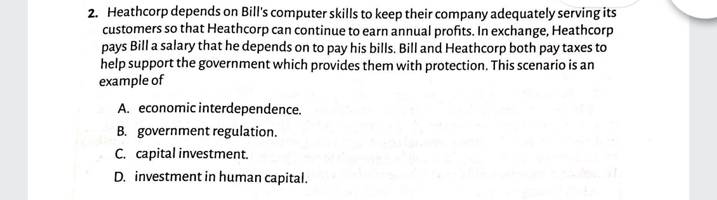 2. Heathcorp depends on Bill's computer skills to keep their company adequately serving its
customers so that Heathcorp can continue to earn annual profits. In exchange, Heathcorp
pays Bill a salary that he depends on to pay his bills. Bill and Heathcorp both pay taxes to
help support the government which provides them with protection. This scenario is an
example of
A. economicinterdependence.
B. government regulation.
C. capital investment.
D. investment in human capital.
