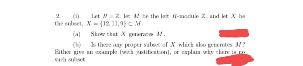 Let R= Z, let M be the left R-module Z, and let X be
(i)
the subset, X = {12, 11, 9} C M .
2.
(a)
Show that X generates M.
(b)
Is there any proper subset of X which also generates M?
Either give an example (with justification), or explain why there is no
such subset.
