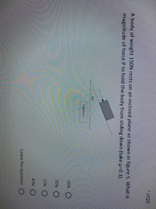 A body of weight 150N rests on an inclined plane as shown in figure 5. What is
magnitude of force P to hold the body from sliding down (take u-0.3).
10
Figure5
36N O
50N O
27N
40N
