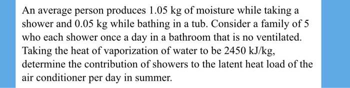An average person produces 1.05 kg of moisture while taking a
shower and 0.05 kg while bathing in a tub. Consider a family of 5
who each shower once a day in a bathroom that is no ventilated.
Taking the heat of vaporization of water to be 2450 kJ/kg,
determine the contribution of showers to the latent heat load of the
air conditioner per day in summer.
