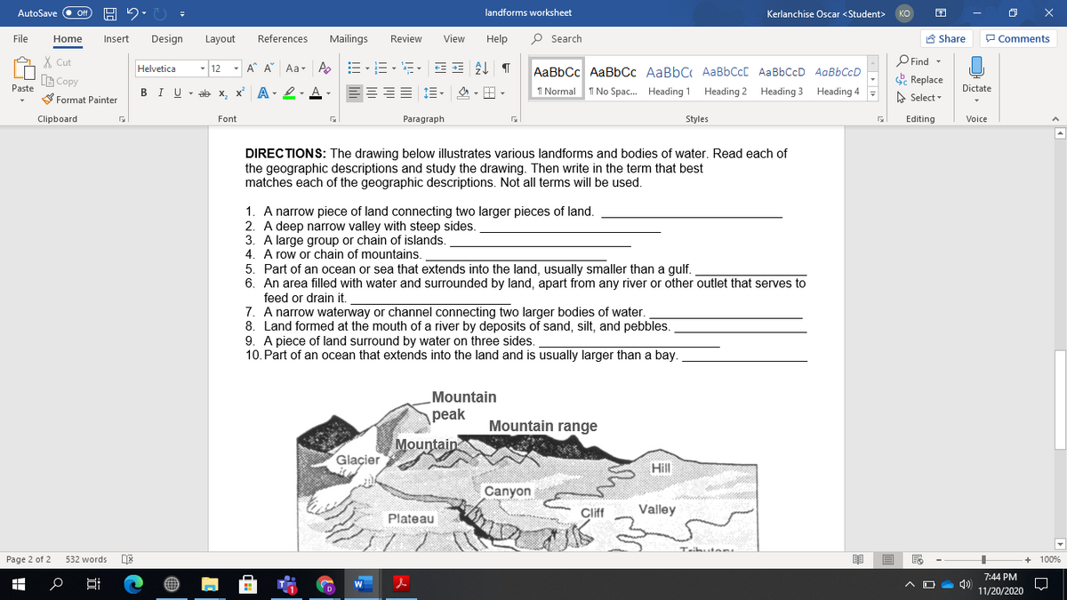 AutoSave
Off
landforms worksheet
Kerlanchise Oscar <Student>
KO
File
Home
Insert
Design
Layout
References
Mailings
Review
View
Help
O Search
A Share
P Comments
X Cut
- 12 - A A Aa- A E-E-E- EE T
O Find -
Helvetica
AaBbCc AaBbCc AaBbC AaBbCcC AaBbCcD AaBbCcD
Replace
A Select -
B Copy
Paste
BIU - ab x, x A- 2- A-
三,么,。
I Normal
I No Spac. Heading 1 Heading 2 Heading 3 Heading 4
Dictate
S Format Painter
Clipboard
Font
Paragraph
Styles
Editing
Voice
DIRECTIONS: The drawing below illustrates various landforms and bodies of water. Read each of
the geographic descriptions and study the drawing. Then write in the term that best
matches each of the geographic descriptions. Not all terms will be used.
1. A narrow piece of land connecting two larger pieces of land.
2. A deep narrow valley with steep sides.
3. A large group or chain of islands.
4. A row or chain of mountains.
5. Part of an ocean or sea that extends into the land, usually smaller than a gulf.
6. An area filled with water and surrounded by land, apart from any river or other outlet that serves to
feed or drain it.
7. A narrow waterway or channel connecting two larger bodies of water.
8. Land formed at the mouth of a river by deposits of sand, silt, and pebbles.
9. A piece of land surround by water on three sides.
10. Part of an ocean that extends into the land and is usually larger than a bay.
Mountain
рeak
Mountain range
Mountain
Glaçier
Hill
Canyon
Cliff
Valley
Plateau
Taibut eRL
Page 2 of 2
532 words
100%
7:44 PM
11/20/2020
近
