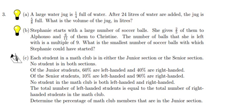 (a) A large water jug is full of water. After 24 litres of water are added, the jug is
{ full. What is the volume of the jug, in litres?
(b) Stephanie starts with a large number of soccer balls. She gives of them to
Alphonso and of them to Christine. The number of balls that she is left
with is a multiple of 9. What is the smallest number of soccer balls with which
3.
Stephanie could have started?
(c) Each student in a math club is in either the Junior section or the Senior section.
No student is in both sections.
Of the Junior students, 60% are left-handed and 40% are right-handed.
Of the Senior students, 10% are left-handed and 90% are right-handed.
No student in the math club is both left-handed and right-handed.
The total number of left-handed students is equal to the total number of right-
handed students in the math club.
Determine the percentage of math club members that are in the Junior section.
