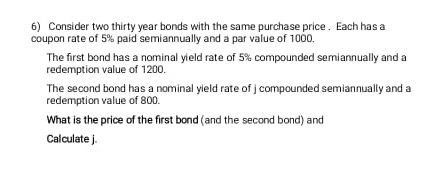 6) Consider two thirty year bonds with the same purchase price. Each has a
coupon rate of 5% paid semiannually and a par value of 100.
The first bond has a nominal yield rate of 5% compounded semiannually and a
redemption value of 1200.
The second bond has a nominal yield rate of j compounded semiannually and a
redemption value of 800.
What is the price of the first bond (and the second bond) and
Calculate j.
