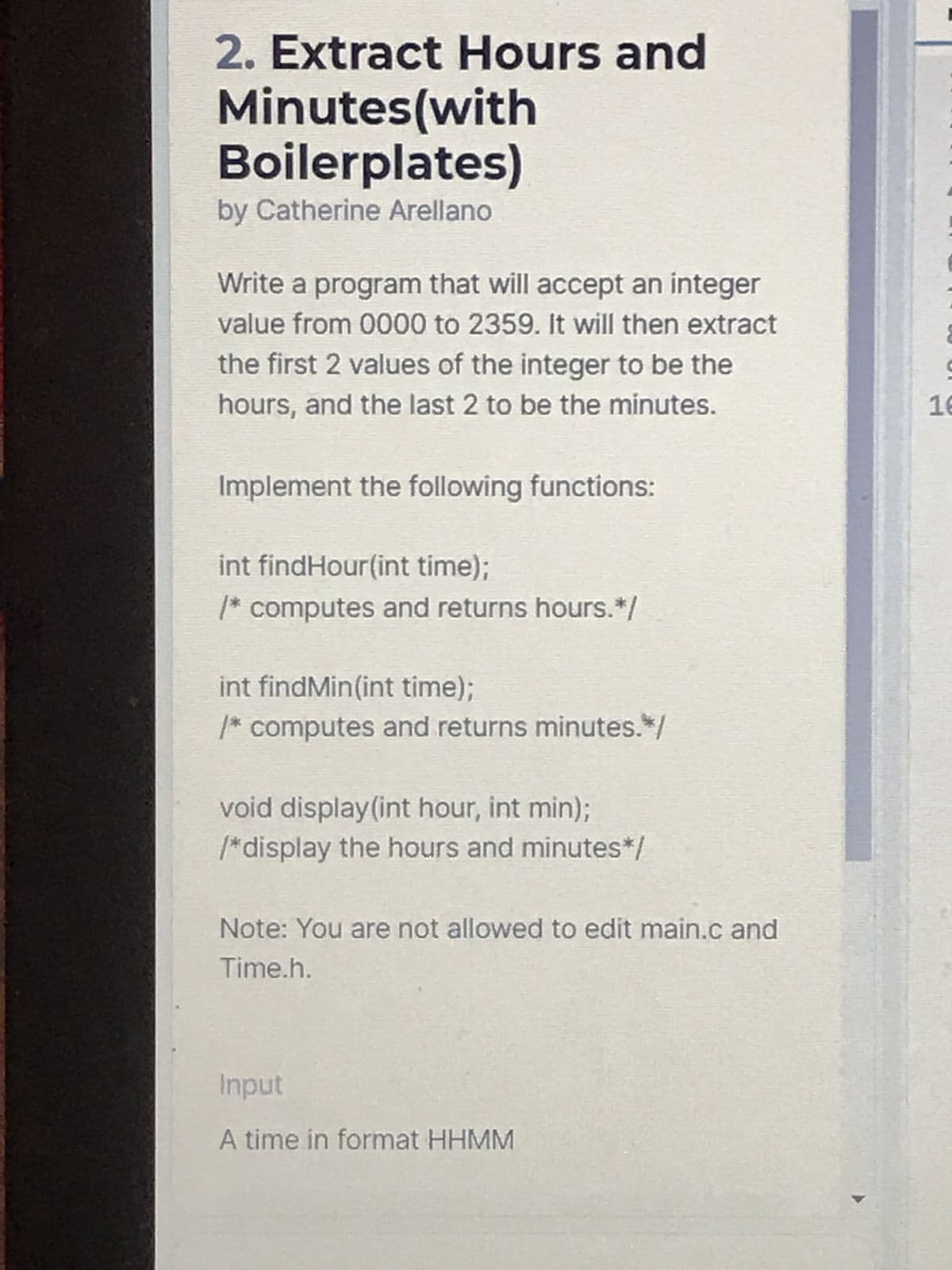 2. Extract Hours and
Minutes(with
Boilerplates)
by Catherine Arellano
Write a program that will accept an integer
value from 0000 to 2359. It will then extract
the first 2 values of the integer to be the
hours, and the last 2 to be the minutes.
Implement the following functions:
int findHour(int time);
/* computes and returns hours.*/
int findMin(int time);
/* computes and returns minutes.*/
void display (int hour, int min);
/*display the hours and minutes*/
Note: You are not allowed to edit main.c and
Time.h.
Input
A time in format HHMM
9
16