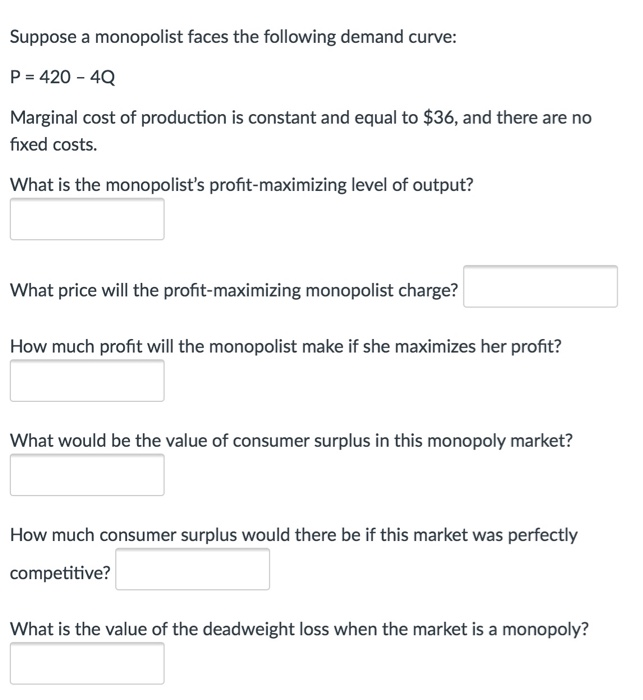 Suppose a monopolist faces the following demand curve:
P = 420 - 4Q
Marginal cost of production is constant and equal to $36, and there are no
fixed costs.
What is the monopolist's profit-maximizing level of output?
What price will the profit-maximizing monopolist charge?
How much profit will the monopolist make if she maximizes her profit?
What would be the value of consumer surplus in this monopoly market?
How much consumer surplus would there be if this market was perfectly
competitive?
What is the value of the deadweight loss when the market is a monopoly?