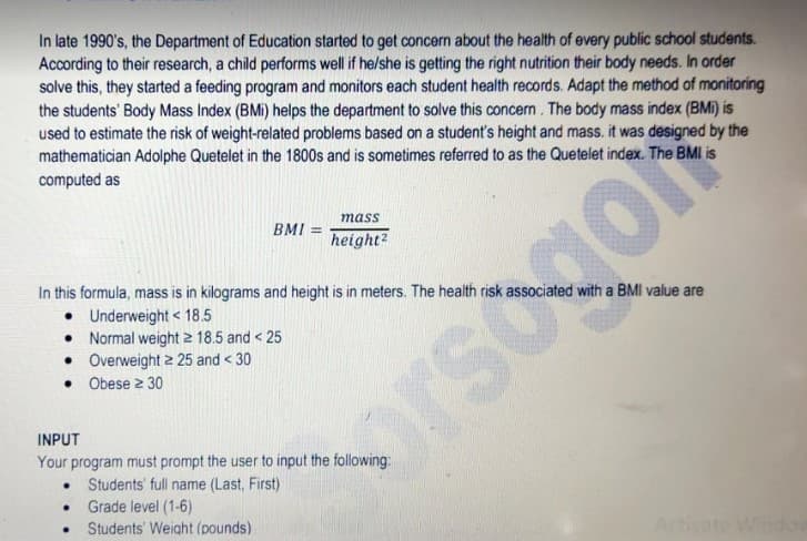 In late 1990's, the Department of Education started to get concern about the health of every public school students.
According to their research, a child performs well if he/she is getting the right nutrition their body needs. In order
solve this, they started a feeding program and monitors each student health records. Adapt the method of monitoring
the students' Body Mass Index (BMi) helps the department to solve this concern. The body mass index (BMi) is
used to estimate the risk of weight-related problems based on a student's height and mass. it was designed by the
mathematician Adolphe Quetelet in the 1800s and is sometimes referred to as the Quetelet index. The BMI is
computed as
mass
BMI
height?
In this formula, mass is in kilograms and height is in meters. The health risk associated with a BMI value are
• Underweight < 18.5
• Normal weight 2 18.5 and < 25
• Overweight 2 25 and < 30
• Obese 2 30
orsogo
INPUT
Your program must prompt the user to input the following:
• Students' full name (Last, First)
• Grade level (1-6)
Students' Weight (pounds)
Acti
Windo
