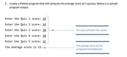 2. Create a Python program that will compute the average score of 5 quizzes. Below is a sample
program output.
Enter the Quiz 1 score: 19
Enter the Quiz 2 score: 14
Enter the Quiz 3 score: 20
The user will enter the scon
Enter the Quiz 4 score: 10
Enter the Quiz 5 score: 12
The overage sore will br
The average score is 15. +
mputra and diplayrst.
