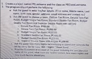 1. Create a project named PELastname and the class as PEClasstastname.
2. The program should perform the following
a. Ask the guesi to enter his/her delails. (First name, Middle name, Last
name, birth date, gender, addres, email address and contact no.)
b. Ask the guest to choose a room. (Deluxe Fan Room, Deluxe Twin Fan
Room. Budget Single Fan Room, 5tandard Double Fan Room, Budget
Double Fan Room and Superior Double Room with Aircon)
Deluxe Fan Room: P980.00
ii. Deluxe Twin Fan Reom: PL050.00
H Dudget Single Fan Room: P700.00
iv. Standard Double Fan Room: P1,400.00
v. Budget Double Fan Room PLZ75.00
vi. Superior Double Room with Aircon PI,650.00
C. Ask the guest haw many nights he/shigoing to spend ant compute the
bill by using the formula (Bill Nights "Room Rale)
dPrint the Statement of Aecount of the guest including the concatenated
name of the guest, what room did he/she beoked, how many nights and
how much he/she should pay
