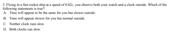5. Flying in a fast rocket ship at a speed of 0.82c, you observe both your watch and a clock outside. Which of the
following statements is true?
A. Time will appear to be the same for you but slower outside.
B. Time will appear slower for you but normal outside.
C. Neither clock runs slow.
D. Both clocks run slow.
