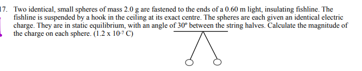 17. Two identical, small spheres of mass 2.0 g are fastened to the ends of a 0.60 m light, insulating fishline. The
fishline is suspended by a hook in the ceiling at its exact centre. The spheres are each given an identical electric
charge. They are in static equilibrium, with an angle of 30° between the string halves. Calculate the magnitude of
the charge on each sphere. (1.2 x 10-7 C)

