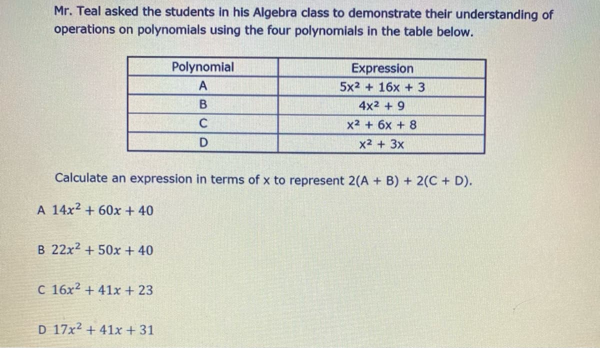 Mr. Teal asked the students in his Algebra class to demonstrate their understanding of
operations on polynomials using the four polynomials in the table below.
Polynomial
Expression
5x2 + 16x +3
A
4x2 + 9
x2 + 6x + 8
x2 + 3x
Calculate an expression in terms of x to represent 2(A + B) + 2(C + D).
A 14x2 + 60x + 40
B 22x2 + 50x + 40
C 16x2 + 41x + 23
D 17x2 + 41x +31

