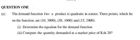 QUESTION ONE
The demand function for a product is quadratic in nature. Three points, which lie
on the function, are (10, 3800), (30, 1000) and (15, 2800).
(i) Determine the equation for the demand function
(ii) Compute the quantity demanded at a market price of Ksh 20?
(a)