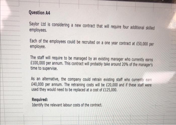 Question A4
Saylor Ltd is considering a new contract that will require four additional skilled
employees.
Each of the employees could be recruited on a one year contract at £50,000 per
employee.
The staff will require to be managed by an existing manager who currently earns
£100,000 per annum. This contract will probably take around 20% of the manager's
time to supervise.
As an alternative, the company could retrain existing staff who currently earn
£40,000 per annum. The retraining costs will be £20,000 and if these staff were
used they would need to be replaced at a cost of £125,000.
Required:
Identify the relevant labour costs of the contract.