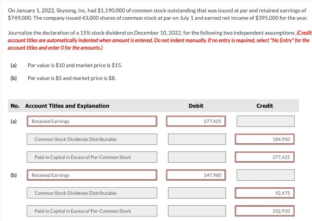 On January 1, 2022, Skysong, Inc. had $1,190,000 of common stock outstanding that was issued at par and retained earnings of
$749,000. The company issued 43,000 shares of common stock at par on July 1 and earned net income of $395,000 for the year.
Journalize the declaration of a 15% stock dividend on December 10, 2022, for the following two independent assumptions. (Credit
account titles are automatically indented when amount is entered. Do not indent manually. If no entry is required, select "No Entry" for the
account titles and enter O for the amounts.)
(a)
(b)
No. Account Titles and Explanation
(a)
Par value is $10 and market price is $15.
Par value is $5 and market price is $8.
(b)
Retained Earnings
Common Stock Dividends Distributable
Paid-in Capital in Excess of Par-Common Stock
Retained Earnings
Common Stock Dividends Distributable
Paid-in Capital in Excess of Par-Common Stock
Debit
277,425
147,960
Credit
184,950
277,425
92,475
332,910