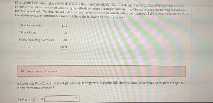 Pina Colada Company makes swimsuits and sells these suits directly to retailers. Although Pina Colada has a variety of suits, it does
not make the Performance suit used by highly skilled swimmers. The market research department believes that a strong market exists
for this type of suit. The department indicates that the Performance suit would sell for approximately $100. Given its experience, Pina
Colada believes the Performance suit would have the following manufacturing costs.
Direct materials
Direct labor
$24
33
Manufacturing overhead 43
Total costs
$100
x Your answer is incorrect.
Assume that Pina Colada uses cost-plus pricing, setting the selling price 23% above its costs. What would be the price charged for
the Performance swimsuit?
Selling price
$
125