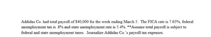 Addidas Co. had total payroll of $40,000 for the week ending March 5. The FICA rate is 7.65%, federal
unemployment tax is .8% and state unemployment rate is 5.4%. **Assume total payroll is subject to
federal and state unemployment taxes. Journalize Addidas Co.'s payroll tax expenses.