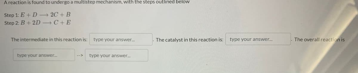 A reaction is found to undergo a multistep mechanism, with the steps outlined below
Step 1: E + D - 2C + B
Step 2: B+ 2D C+ E
The intermediate in this reaction is:
type your answer...
The catalyst in this reaction is:
type your answer...
The overall reaction is
type your answer.
type your answer...
-->

