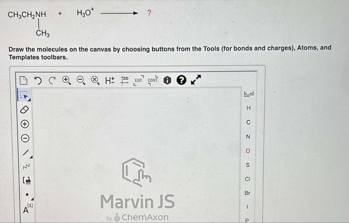 CH,CH,NH
DG
+
CH3
Draw the molecules on the canvas by choosing buttons from the Tools (for bonds and charges), Atoms, and
Templates toolbars.
NN
H3O*
1
L
H 12D EXP. CONT.
Im
Marvin JS
by ChemAxon
H
C
N
O
S
CI
Br
I
P