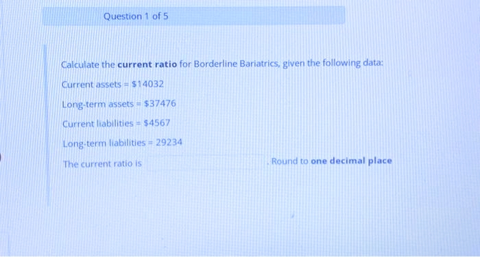 Question 1 of 5
Calculate the current ratio for Borderline Bariatrics, given the following data:
Current assets = $14032
Long-term assets = $37476
Current liabilities = $4567
Long-term liabilities = 29234
The current ratio is
Round to one decimal place