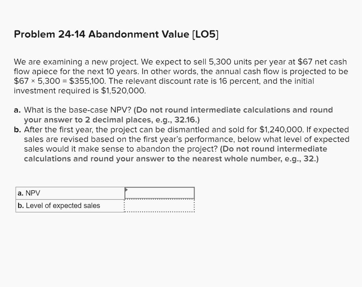 Problem 24-14 Abandonment Value [LO5]
We are examining a new project. We expect to sell 5,300 units per year at $67 net cash
flow apiece for the next 10 years. In other words, the annual cash flow is projected to be
$67 × 5,300 = $355,100. The relevant discount rate is 16 percent, and the initial
investment required is $1,520,000.
X
a. What is the base-case NPV? (Do not round intermediate calculations and round
your answer to 2 decimal places, e.g., 32.16.)
b. After the first year, the project can be dismantled and sold for $1,240,000. If expected
sales are revised based on the first year's performance, below what level of expected
sales would it make sense to abandon the project? (Do not round intermediate
calculations and round your answer to the nearest whole number, e.g., 32.)
a. NPV
b. Level of expected sales