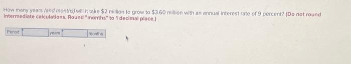 How many years (and months) will it take $2 million to grow to $3.60 million with an annual interest rate of 9 percent? (Do not round
intermediate calculations. Round "months" to 1 decimal place.)
Period
years
months