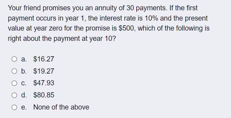 Your friend promises you an annuity of 30 payments. If the first
payment occurs in year 1, the interest rate is 10% and the present
value at year zero for the promise is $500, which of the following is
right about the payment at year 10?
O a. $16.27
O b. $19.27
O c. $47.93
O d. $80.85
e.
None of the above