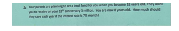 Your parents are planning to set a trust fund for you when you become 18 years old. They want
you to receive on your 18 anniversary 3 million. You are now 8 years old. How much should
they save each year if the interest rate is 7% month?