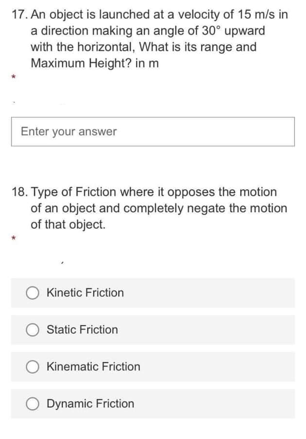 17. An object is launched at a velocity of 15 m/s in
a direction making an angle of 30° upward
with the horizontal, What is its range and
Maximum Height? in m
Enter your answer
18. Type of Friction where it opposes the motion
of an object and completely negate the motion
of that object.
O Kinetic Friction
Static Friction
Kinematic Friction
Dynamic Friction
