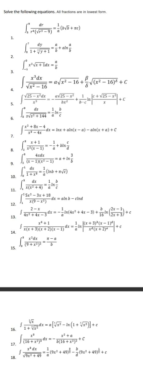 Solve the following equations. All fractions are in lowest form.
dr
J, ra(Vr2 – 9) ¯ a
(bVB + nc)
%3D
1.
dy
a
J, 1+ Vy+1
+ aln
%3D
2.
x²Vx+1
3.
x³dx
= alx2 - 16 +
|(x² – 16)8 + C
J Vx² – 16
4.
V25 – x²dx
av25 – x2
1
+In
|c + v25 – x²
+ C
bx2
5.
ds
1
=- In-
Is sVs= +144 a
6.
x² + 8x – 4
-dx = Inx + aln(x – a) – aln(x + a) + C
xa – 4x
7.
x+1
J, 1°(x – 1) *
+ bln=
a
8.
4xdx
3
= a + In
J. (x – 1)(x² – 1)
9.
dx
1
Jo I+xa ==(Inb +nVC)
10.
1, b
=- In
x(x² + 4) ¯ a"c
dx
11.
2 5x² – 3x + 18
x(9 – x²)
dx = aln b - clnd
12.
2- x
4x² + 4x – 3'
dx = -
In(4x + 4x – 3) +
16 n
13.
x³ +1
x(x + 3)(x + 2)(x – 1)
1. (x + 3) (x – 1)ª|
dx =- In
a"
+ c
xª(x+ 2)°
14.
x-dx
T- a
(9 + x³)= ="
15.
1+ g=dx = a[Vx= - In (1+
16.
x² + a
dx = -
+C
(16 + x²)ª
17.
b(16 + x³)=
x* dx
1
(9x² + 49)? –
or* + 49) + c
%3D
V9x: + 49 a
18.
