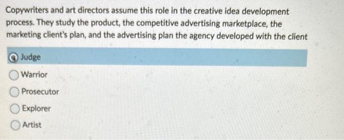 Copywriters and art directors assume this role in the creative idea development
process. They study the product, the competitive advertising marketplace, the
marketing client's plan, and the advertising plan the agency developed with the client
Judge
Warrior
Prosecutor
Explorer
Artist