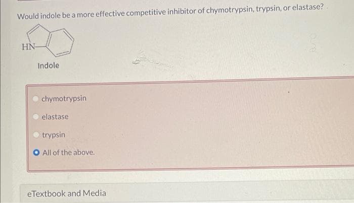 Would indole be a more effective competitive inhibitor of chymotrypsin, trypsin, or elastase?.
HN-
Indole
chymotrypsin
elastase
trypsin
All of the above.
eTextbook and Media