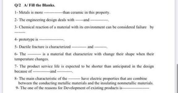 Q/2 A/ Fill the Blanks.
1- Metals is more-
-than ceramic in this property.
2- The engineering design deals with ---and -
3. Chemical reaction of a material with its environment can be considered failure by
4- prototype is-
5- Ductile fracture is characterized-
-and-
6- The ---- is a material that characterize with change their shape when their
temperature changes.
7- The product service life is expected to be shorter than anticipated in the design
because of -----and -
8- The main characteristic of the ---- have electric properties that are combine
between the conducting metallie materials and the insulating nonmetallic materials.
9- The one of the reasons for Development of existing products is---
