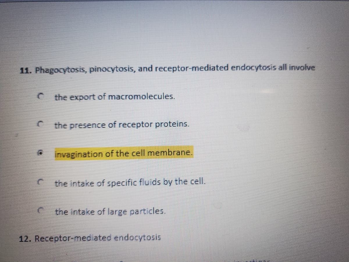 11. Phagocytosis, pinocytosis, and receptor-mediated endocytosis all involve
the export of macromolecules.
C the presence of receptor proteins.
invagination of the cell membrane.
the intake of specific fluids by the cell.
the intake of large particles.
12. Receptor-mediated endocytosis
