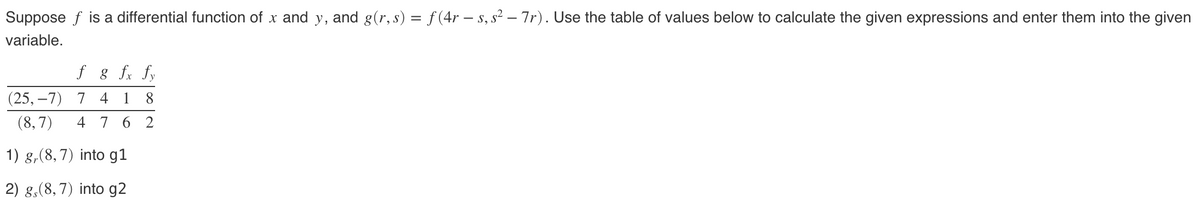 Suppose f is a differential function of x and y, and g(r, s) = f(4r — s, s² – 7r). Use the table of values below to calculate the given expressions and enter them into the given
variable.
f g fx fy
(25,-7) 7 4 1 8
(8,7) 4762
1) g, (8,7) into g1
2) g, (8, 7) into g2