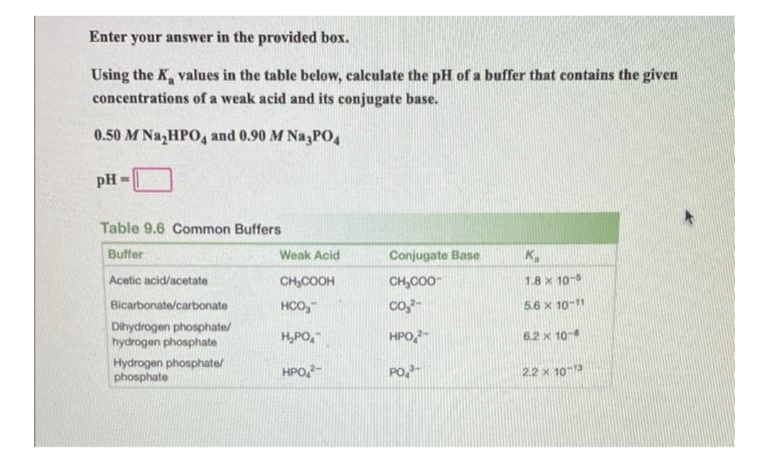 Enter your answer in the provided box.
Using the K values in the table below, calculate the pH of a buffer that contains the given
concentrations of a weak acid and its conjugate base.
0.50 M Na₂HPO4 and 0.90 M Na3PO4
pH=
Table 9.6 Common Buffers
Buffer
Weak Acid
Conjugate Base
K
Acetic acid/acetate
CH₂COOH
CH₂COO™
1.8 x 10-5
Bicarbonate/carbonate
HCO
CO₂2-
5.6 × 10-11
Dihydrogen phosphate/
hydrogen phosphate
H₂PO
HPO 2-
6.2 x 10-
Hydrogen phosphate/
phosphate
HPO 2-
PO
2.2 x 10-