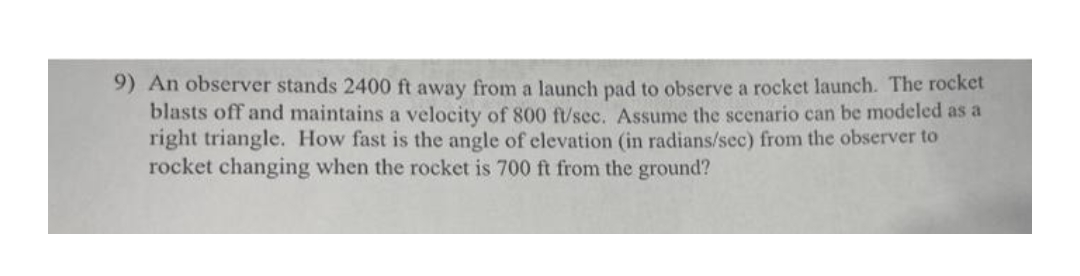 9) An observer stands 2400 ft away from a launch pad to observe a rocket launch. The rocket
blasts off and maintains a velocity of 800 ft/sec. Assume the scenario can be modeled as a
right triangle. How fast is the angle of elevation (in radians/sec) from the observer to
rocket changing when the rocket is 700 ft from the ground?