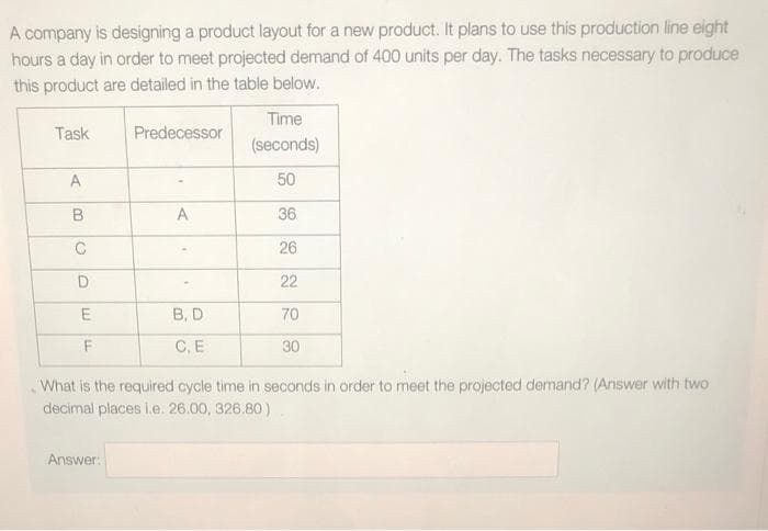 A company is designing a product layout for a new product. It plans to use this production line eight
hours a day in order to meet projected demand of 400 units per day. The tasks necessary to produce
this product are detailed in the table below.
Time
Task
Predecessor
(seconds)
A
50
A
36
26
22
E
B, D
70
F
C, E
30
What is the required cycle time in seconds in order to meet the projected demand? (Answer with two
decimal places i.e. 26.00, 326.80)
Answer:
B
C
D
