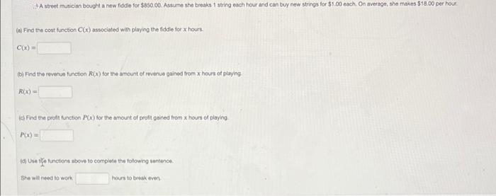 A street musician bought a new fiddle for $850.00. Assume she breaks 1 string each hour and can buy new strings for $1.00 each. On average, she makes $18.00 per hour.
(a) Find the cost function C(x) associated with playing the fiddle for x hours.
C(x)=
(b) Find the revenue function R(x) for the amount of revenue gained from x hours of playing
R(x) =
(c) Find the profit function P(x) for the amount of profit gained from x hours of playing
P(x) =
(d) Use the functions above to complete the following sentence.
She will need to work
hours to break even