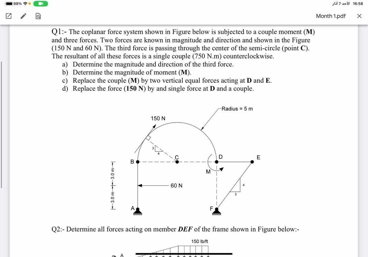 98% ?.
l3Ī 7 I 16:58
Month 1.pdf
Q1:- The coplanar force system shown in Figure below is subjected to a couple moment (M)
and three forces. Two forces are known in magnitude and direction and shown in the Figure
(150 N and 60 N). The third force is passing through the center of the semi-circle (point C).
The resultant of all these forces is a single couple (750 N.m) counterclockwise.
a) Determine the magnitude and direction of the third force.
b) Determine the magnitude of moment (M).
Replace the couple (M) by two vertical equal forces acting at D and E.
d) Replace the force (150 N) by and single force at D and a couple.
Radius = 5 m
150 N
E
В
M
60 N
4
A
F.
Q2:- Determine all forces acting on member DEF of the frame shown in Figure below:-
150 Ib/ft
F3.0 m -3.0 m
