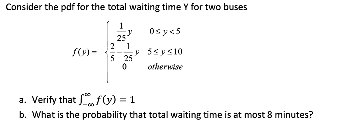 Consider the pdf for the total waiting time Y for two buses
1
25
f(y)=
y
2
5 25
0
y
0≤y<5
5≤ y ≤10
otherwise
a. Verify that ff(y) = 1
b. What is the probability that total waiting time is at most 8 minutes?