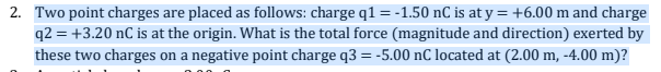 2. Two point charges are placed as follows: charge q1 = -1.50 nC is at y = +6.00 m and charge
q2 = +3.20 nC is at the origin. What is the total force (magnitude and direction) exerted by
these two charges on a negative point charge q3 = -5.00 nC located at (2.00 m, -4.00 m)?
