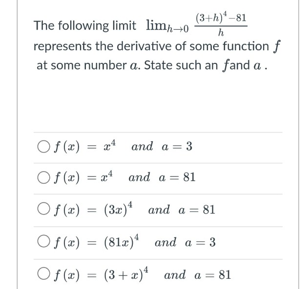 The following limit limh→0
(3+h)¹-81
h
represents the derivative of some function f
at some number a. State such an fand a.
O f (x) = x4
and a = 3
Of(x) = x4
and a = 81
Of(x) = (3x)
Of(x) = (81x)
O f (x)
=
(3+x)
and a = 81
and a = 3
and a =
81