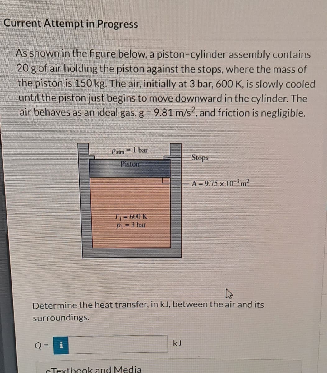 Current Attempt in Progress
As shown in the figure below, a piston-cylinder assembly contains
20 g of air holding the piston against the stops, where the mass of
the piston is 150 kg. The air, initially at 3 bar, 600 K, is slowly cooled
until the piston just begins to move downward in the cylinder. The
air behaves as an ideal gas, g = 9.81 m/s2, and friction is negligible.
Patm = 1 bar
Piston
Q
T₁ = 600 K
P₁ = 3 bar
A
Determine the heat transfer, in kJ, between the air and its
surroundings.
eTextbook and Media
· Stops
kJ
A = 9.75 × 10³ m²