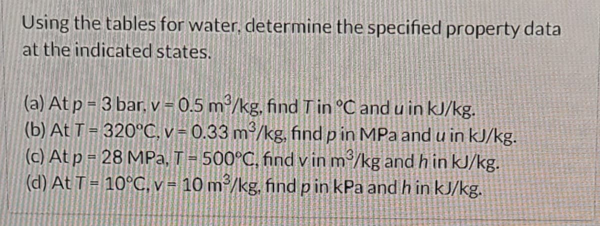 Using the tables for water, determine the specified property data
at the indicated states.
(a) At p= 3 bar, v = 0.5 m³/kg, find T in °C and u in kJ/kg.
(b) At T = 320°C, v = 0.33 m²/kg, find p in MPa and u in kJ/kg.
(c) At p = 28 MPa, T = 500°C, find v in m³/kg and h in kJ/kg.
(d) At T = 10°C, v = 10 m³/kg, find p in kPa and h in kJ/kg.