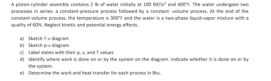 A piston-cylinder assembly contains 2 lb of water initially at 100 lbf/in² and 400°F. The water undergoes two
processes in series: a constant-pressure process followed by a constant -volume process. At the end of the
constant-volume process, the temperature is 300°F and the water is a two-phase liquid-vapor mixture with a
quality of 60%. Neglect kinetic and potential energy effects.
a) Sketch T-v diagram
b) Sketch p-v diagram
c) Label states with their p, v, and T values
d)
Identify where work is done on or by the system on the diagram. Indicate whether it is done on or by
the system.
e) Determine the work and heat transfer for each process in Btu.