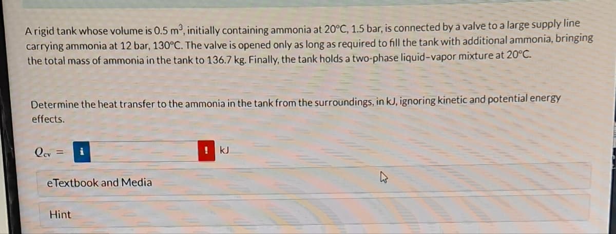 A rigid tank whose volume is 0.5 m³, initially containing ammonia at 20°C, 1.5 bar, is connected by a valve to a large supply line
carrying ammonia at 12 bar, 130°C. The valve is opened only as long as required to fill the tank with additional ammonia, bringing
the total mass of ammonia in the tank to 136.7 kg. Finally, the tank holds a two-phase liquid-vapor mixture at 20°C.
Determine the heat transfer to the ammonia in the tank from the surroundings, in kJ, ignoring kinetic and potential energy
effects.
lev =
eTextbook and Media
Hint
! kJ.