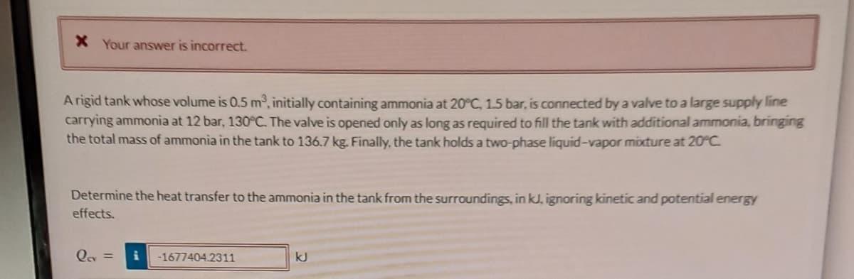 * Your answer is incorrect.
A rigid tank whose volume is 0.5 m², initially containing ammonia at 20°C, 1.5 bar, is connected by a valve to a large supply line
carrying ammonia at 12 bar, 130°C. The valve is opened only as long as required to fill the tank with additional ammonia, bringing
the total mass of ammonia in the tank to 136.7 kg. Finally, the tank holds a two-phase liquid-vapor mixture at 20°C.
Determine the heat transfer to the ammonia in the tank from the surroundings, in kJ, ignoring kinetic and potential energy
effects.
Qev = i -1677404.2311
kJ