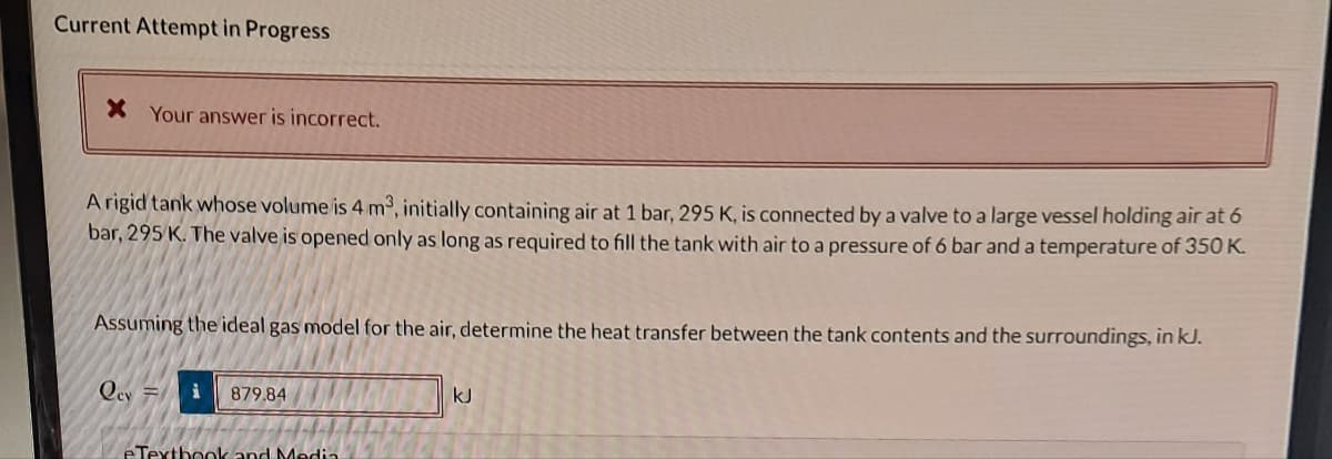 Current Attempt in Progress
* Your answer is incorrect.
A rigid tank whose volume is 4 m³, initially containing air at 1 bar, 295 K, is connected by a valve to a large vessel holding air at 6
bar, 295 K. The valve is opened only as long as required to fill the tank with air to a pressure of 6 bar and a temperature of 350 K.
Assuming the ideal gas model for the air, determine the heat transfer between the tank contents and the surroundings, in kJ.
Qcy F
i 879.84
eTextbook and Media
kJ