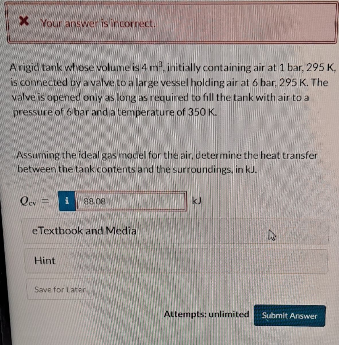 X Your answer is incorrect.
A rigid tank whose volume is 4 m³, initially containing air at 1 bar, 295 K,
is connected by a valve to a large vessel holding air at 6 bar, 295 K. The
valve is opened only as long as required to fill the tank with air to a
pressure of 6 bar and a temperature of 350 K.
Assuming the ideal gas model for the air, determine the heat transfer
between the tank contents and the surroundings, in kJ.
Qev =
i 88.08
eTextbook and Media
Hint
Save for Later
kJ
Attempts: unlimited
4
Submit Answer